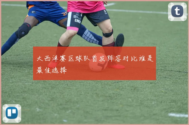 大西洋赛区球队首发阵容对比谁是最佳选择