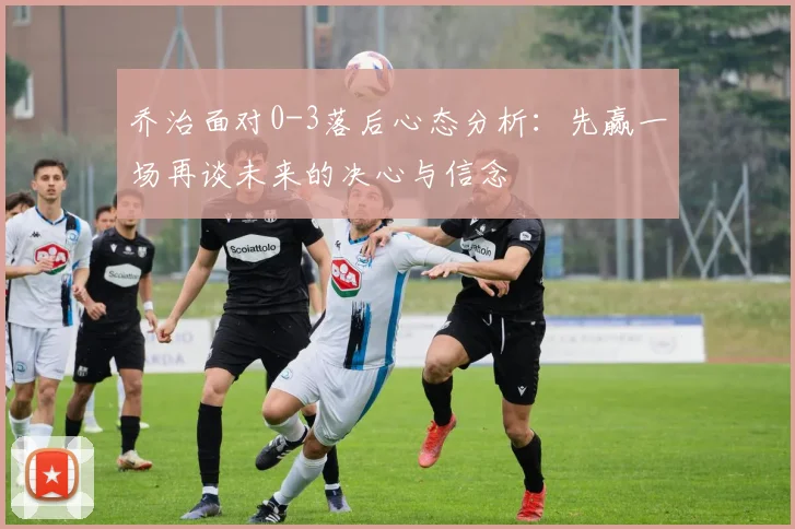 乔治面对0-3落后心态分析：先赢一场再谈未来的决心与信念