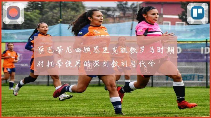 萨巴蒂尼回顾恩里克执教罗马时期对托蒂使用的深刻教训与代价