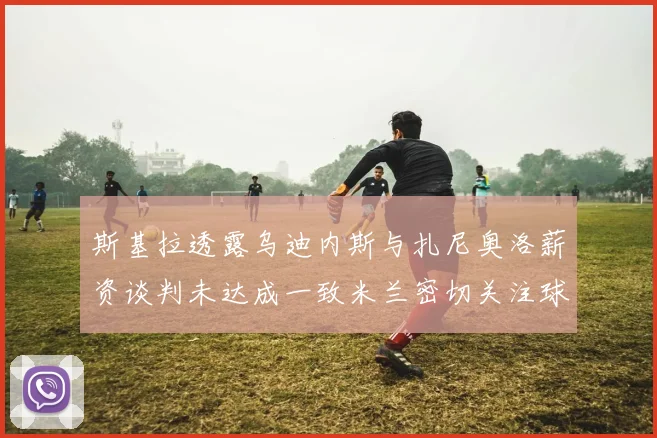斯基拉透露乌迪内斯与扎尼奥洛薪资谈判未达成一致米兰密切关注球员动态
