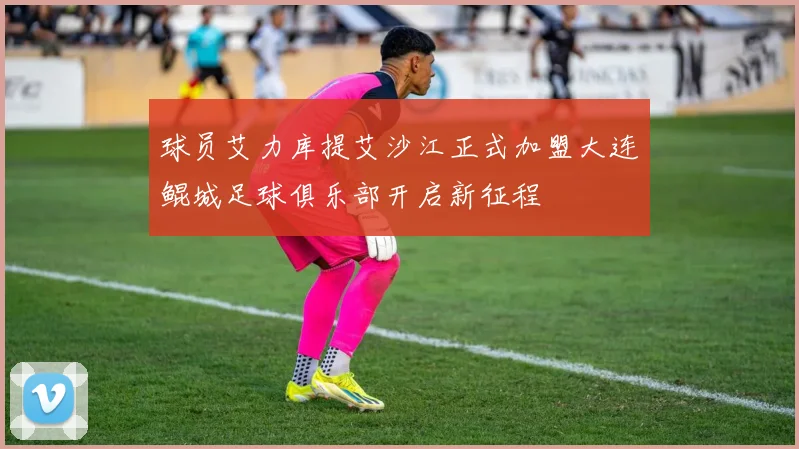 球员艾力库提艾沙江正式加盟大连鲲城足球俱乐部开启新征程