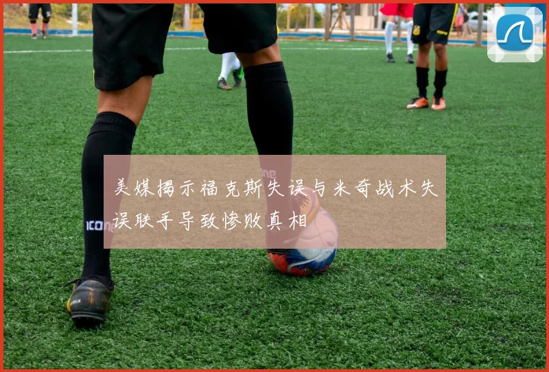 美媒揭示福克斯失误与米奇战术失误联手导致惨败真相