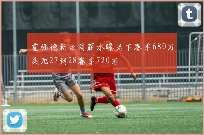 霍福德新合同薪水曝光下赛季680万美元27到28赛季720万