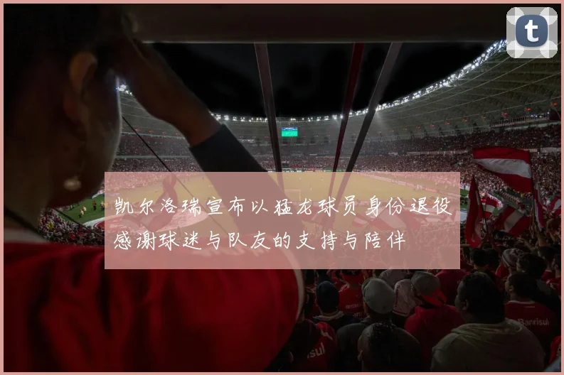 凯尔洛瑞宣布以猛龙球员身份退役感谢球迷与队友的支持与陪伴