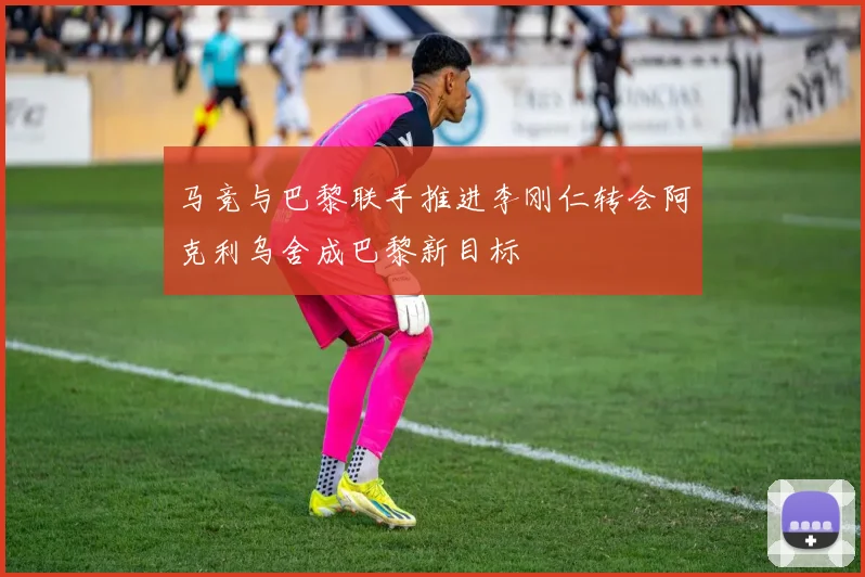 马竞与巴黎联手推进李刚仁转会阿克利乌舍成巴黎新目标