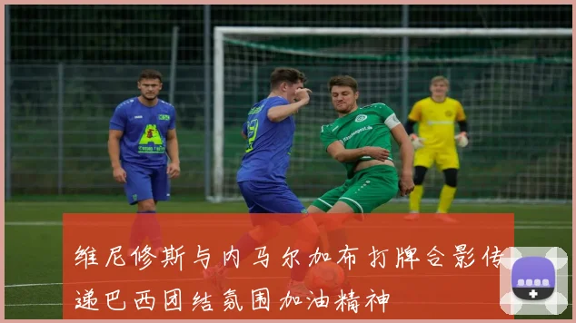 维尼修斯与内马尔加布打牌合影传递巴西团结氛围加油精神
