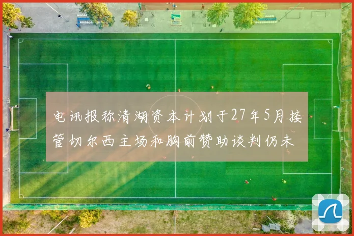 电讯报称清湖资本计划于27年5月接管切尔西主场和胸前赞助谈判仍未取得进展