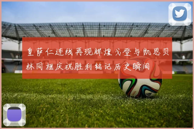 皇萨仁连线再现辉煌戈登与凯恩贝林同框庆祝胜利铭记历史瞬间