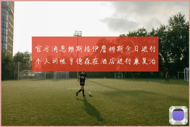 官方消息赖斯格伊詹姆斯今日进行个人训练亨德森在酒店进行康复治疗