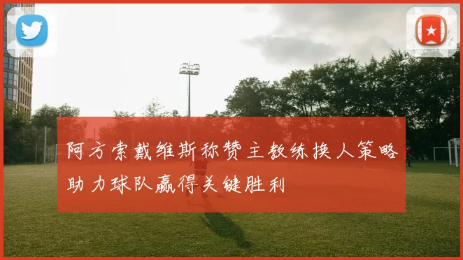 阿方索戴维斯称赞主教练换人策略助力球队赢得关键胜利