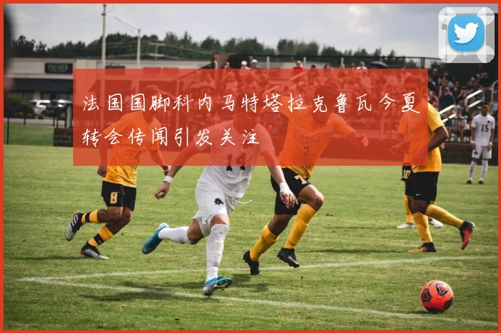 法国国脚科内马特塔拉克鲁瓦今夏转会传闻引发关注