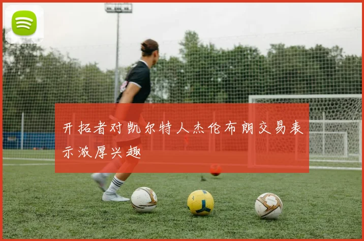 开拓者对凯尔特人杰伦布朗交易表示浓厚兴趣