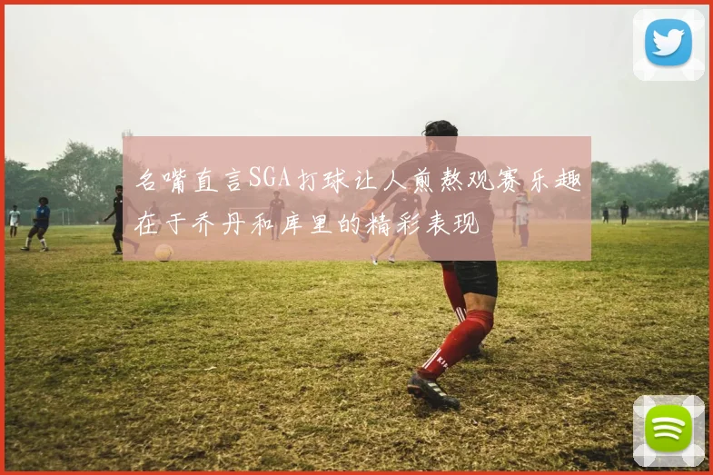 名嘴直言SGA打球让人煎熬观赛乐趣在于乔丹和库里的精彩表现