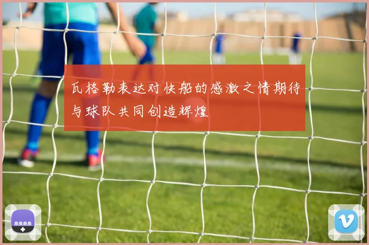 瓦格勒表达对快船的感激之情期待与球队共同创造辉煌