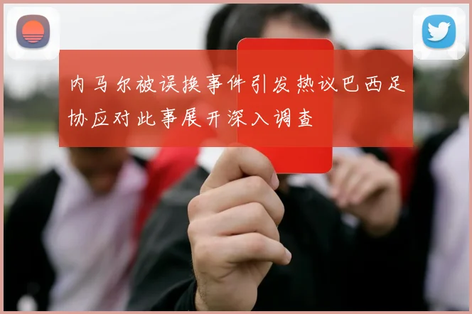 内马尔被误换事件引发热议巴西足协应对此事展开深入调查
