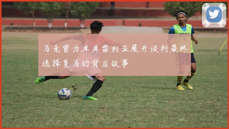 马竞曾为库库雷利亚展开谈判最终选择皇马的背后故事