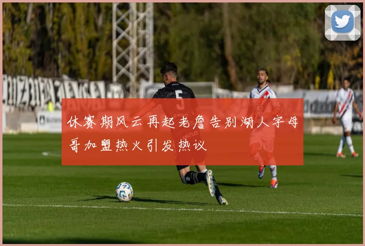 休赛期风云再起老詹告别湖人字母哥加盟热火引发热议