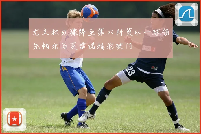 尤文积分骤降至第六科莫以一球领先帕尔马莫雷诺精彩破门