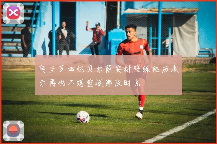 阿圭罗回忆贝尔萨安排陪练经历表示再也不想重返那段时光