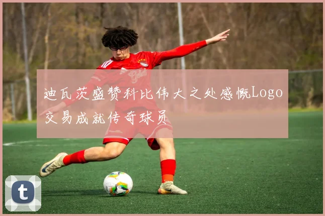 迪瓦茨盛赞科比伟大之处感慨Logo交易成就传奇球员