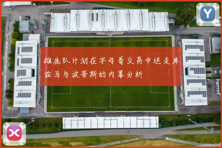 雄鹿队计划在字母哥交易中送走库兹马与波蒂斯的内幕分析
