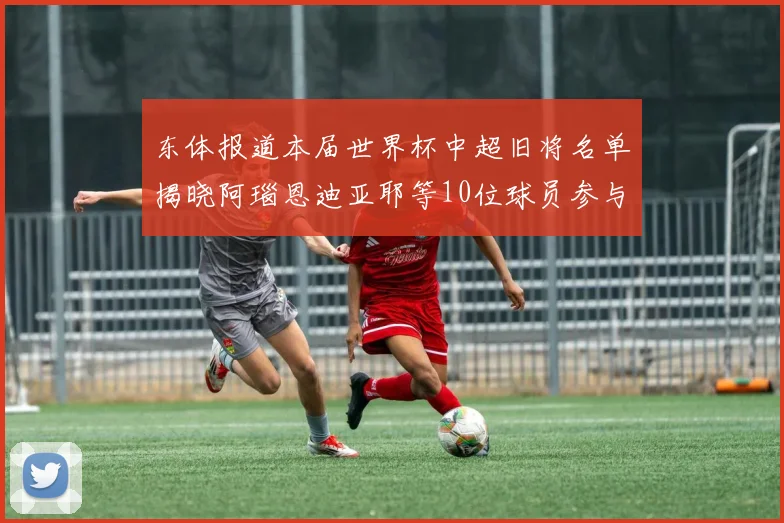 东体报道本届世界杯中超旧将名单揭晓阿瑙恩迪亚耶等10位球员参与盛事