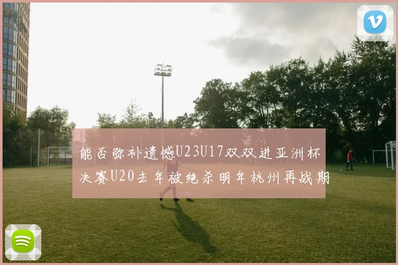 能否弥补遗憾U23U17双双进亚洲杯决赛U20去年被绝杀明年杭州再战期待辉煌