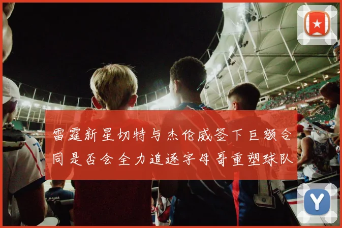 雷霆新星切特与杰伦威签下巨额合同是否会全力追逐字母哥重塑球队实力