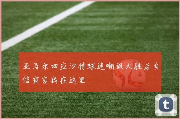 亚马尔回应沙特球迷嘲讽大胜后自信宣言我在这里